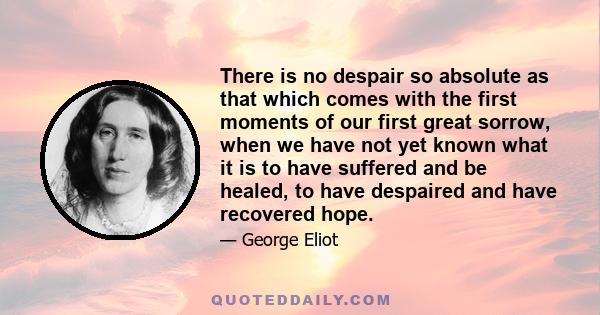 There is no despair so absolute as that which comes with the first moments of our first great sorrow, when we have not yet known what it is to have suffered and be healed, to have despaired and have recovered hope.