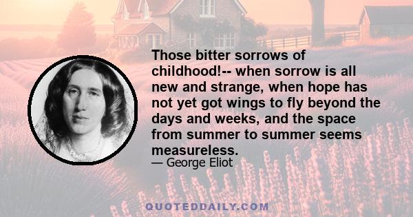 Those bitter sorrows of childhood!-- when sorrow is all new and strange, when hope has not yet got wings to fly beyond the days and weeks, and the space from summer to summer seems measureless.