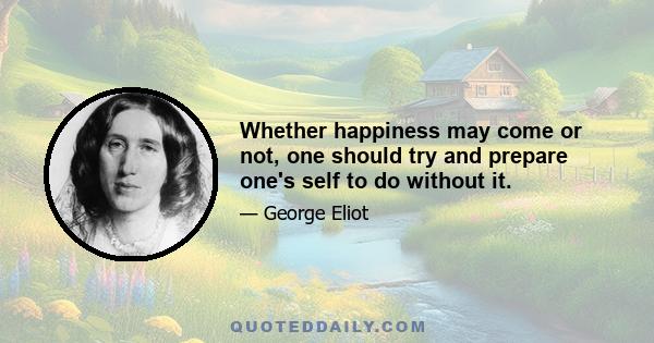 Whether happiness may come or not, one should try and prepare one's self to do without it.