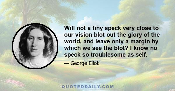 Will not a tiny speck very close to our vision blot out the glory of the world, and leave only a margin by which we see the blot? I know no speck so troublesome as self.