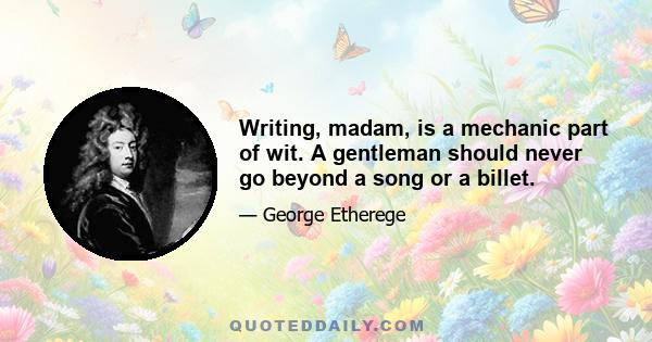 Writing, madam, is a mechanic part of wit. A gentleman should never go beyond a song or a billet.