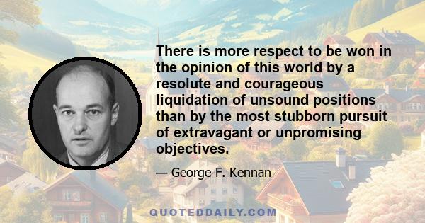 There is more respect to be won in the opinion of this world by a resolute and courageous liquidation of unsound positions than by the most stubborn pursuit of extravagant or unpromising objectives.