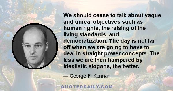 We should cease to talk about vague and unreal objectives such as human rights, the raising of the living standards, and democratization. The day is not far off when we are going to have to deal in straight power