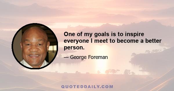 One of my goals is to inspire everyone I meet to become a better person.