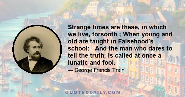 Strange times are these, in which we live, forsooth ; When young and old are taught in Falsehood's school:– And the man who dares to tell the truth, Is called at once a lunatic and fool.