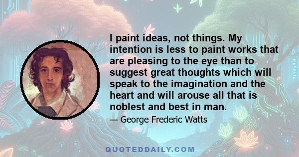 I paint ideas, not things. My intention is less to paint works that are pleasing to the eye than to suggest great thoughts which will speak to the imagination and the heart and will arouse all that is noblest and best