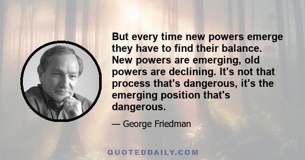 But every time new powers emerge they have to find their balance. New powers are emerging, old powers are declining. It's not that process that's dangerous, it's the emerging position that's dangerous.