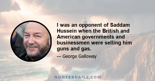 I was an opponent of Saddam Hussein when the British and American governments and businessmen were selling him guns and gas.