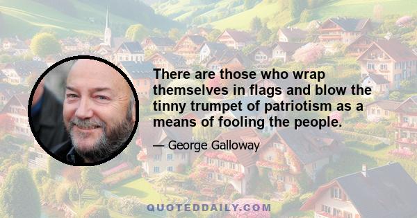 There are those who wrap themselves in flags and blow the tinny trumpet of patriotism as a means of fooling the people.