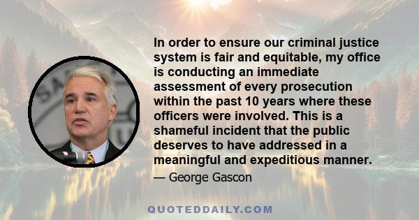 In order to ensure our criminal justice system is fair and equitable, my office is conducting an immediate assessment of every prosecution within the past 10 years where these officers were involved. This is a shameful