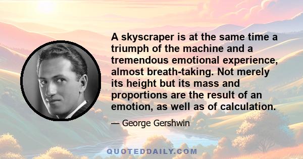 A skyscraper is at the same time a triumph of the machine and a tremendous emotional experience, almost breath-taking. Not merely its height but its mass and proportions are the result of an emotion, as well as of