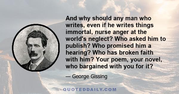 And why should any man who writes, even if he writes things immortal, nurse anger at the world's neglect? Who asked him to publish? Who promised him a hearing? Who has broken faith with him? Your poem, your novel, who