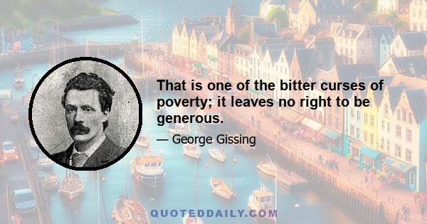 That is one of the bitter curses of poverty; it leaves no right to be generous.