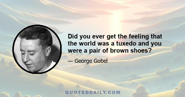 Did you ever get the feeling that the world was a tuxedo and you were a pair of brown shoes?