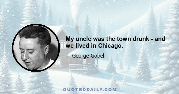 My uncle was the town drunk - and we lived in Chicago.