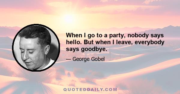 When I go to a party, nobody says hello. But when I leave, everybody says goodbye.