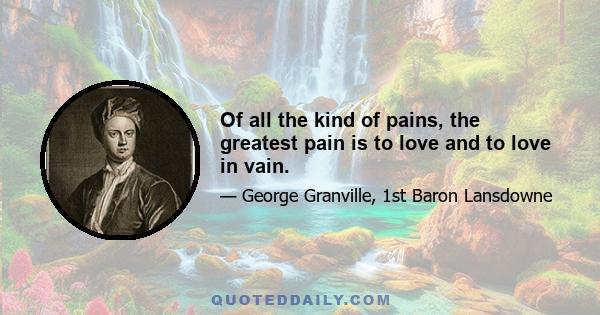 Of all the kind of pains, the greatest pain is to love and to love in vain.