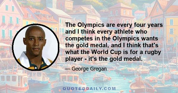 The Olympics are every four years and I think every athlete who competes in the Olympics wants the gold medal, and I think that's what the World Cup is for a rugby player - it's the gold medal.