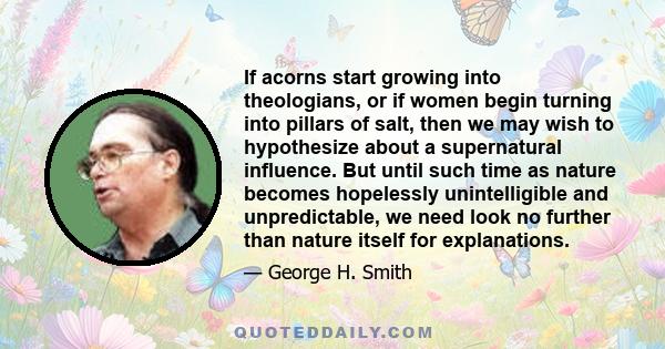 If acorns start growing into theologians, or if women begin turning into pillars of salt, then we may wish to hypothesize about a supernatural influence. But until such time as nature becomes hopelessly unintelligible