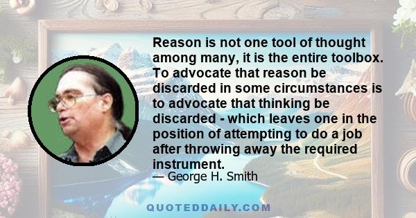 Reason is not one tool of thought among many, it is the entire toolbox. To advocate that reason be discarded in some circumstances is to advocate that thinking be discarded - which leaves one in the position of