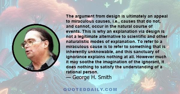 The argument from design is ultimately an appeal to miraculous causes, i.e., causes that do not, and cannot, occur in the natural course of events. This is why an explanation via design is not a legitimate alternative