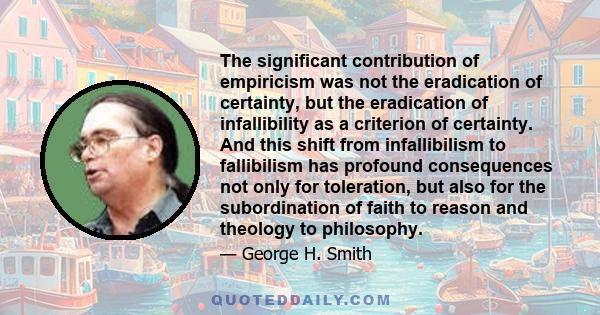 The significant contribution of empiricism was not the eradication of certainty, but the eradication of infallibility as a criterion of certainty. And this shift from infallibilism to fallibilism has profound