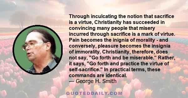 Through inculcating the notion that sacrifice is a virtue, Christianity has succeeded in convincing many people that misery incurred through sacrifice is a mark of virtue. Pain becomes the inignia of morality - and