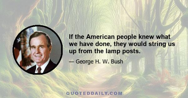 If the American people knew what we have done, they would string us up from the lamp posts.