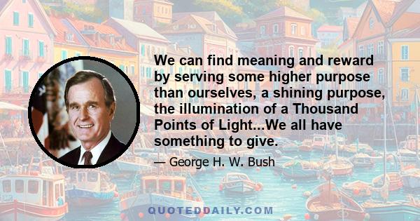 We can find meaning and reward by serving some higher purpose than ourselves, a shining purpose, the illumination of a Thousand Points of Light...We all have something to give.