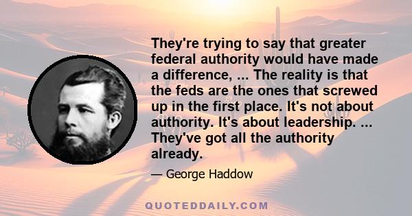 They're trying to say that greater federal authority would have made a difference, ... The reality is that the feds are the ones that screwed up in the first place. It's not about authority. It's about leadership. ...