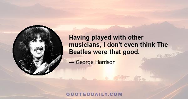 Having played with other musicians, I don't even think The Beatles were that good.