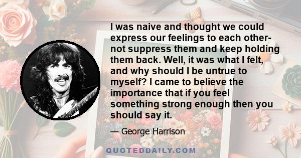 I was naive and thought we could express our feelings to each other- not suppress them and keep holding them back. Well, it was what I felt, and why should I be untrue to myself? I came to believe the importance that if 