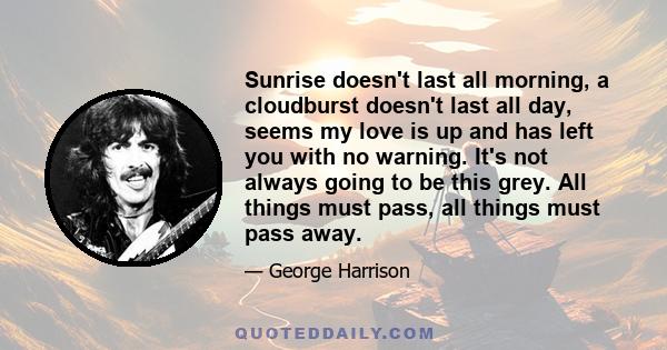 Sunrise doesn't last all morning, a cloudburst doesn't last all day, seems my love is up and has left you with no warning. It's not always going to be this grey. All things must pass, all things must pass away.