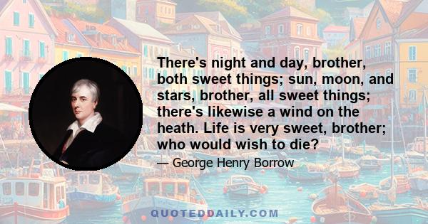 There's night and day, brother, both sweet things; sun, moon, and stars, brother, all sweet things; there's likewise a wind on the heath. Life is very sweet, brother; who would wish to die?