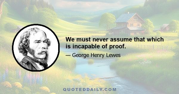 We must never assume that which is incapable of proof.