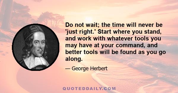 Do not wait; the time will never be 'just right.' Start where you stand, and work with whatever tools you may have at your command, and better tools will be found as you go along.