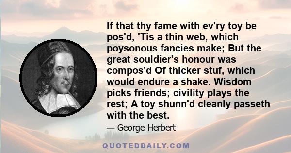 If that thy fame with ev'ry toy be pos'd, 'Tis a thin web, which poysonous fancies make; But the great souldier's honour was compos'd Of thicker stuf, which would endure a shake. Wisdom picks friends; civility plays the 