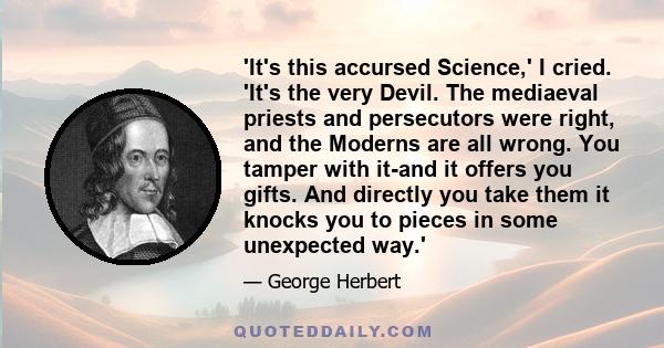 'It's this accursed Science,' I cried. 'It's the very Devil. The mediaeval priests and persecutors were right, and the Moderns are all wrong. You tamper with it-and it offers you gifts. And directly you take them it