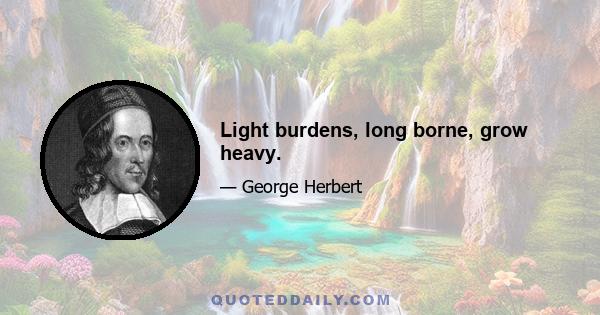 Light burdens, long borne, grow heavy.