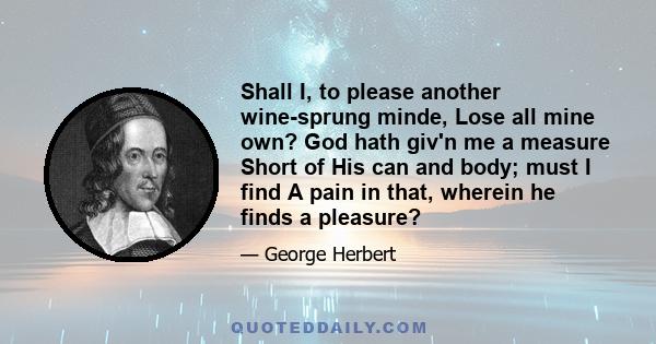 Shall I, to please another wine-sprung minde, Lose all mine own? God hath giv'n me a measure Short of His can and body; must I find A pain in that, wherein he finds a pleasure?