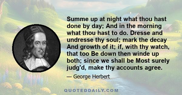 Summe up at night what thou hast done by day; And in the morning what thou hast to do. Dresse and undresse thy soul; mark the decay And growth of it; if, with thy watch, that too Be down then winde up both; since we