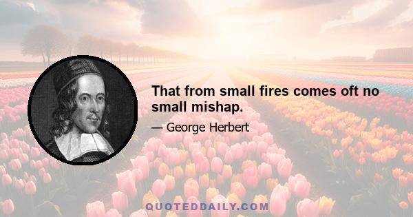 That from small fires comes oft no small mishap.