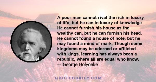 A poor man cannot rival the rich in luxury of life, but he can in luxury of knowledge. He cannot furnish his house as the wealthy can, but he can furnish his head. He cannot found a house of note, but he may found a