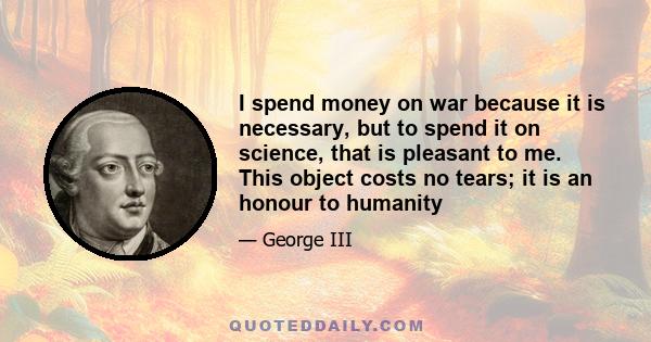 I spend money on war because it is necessary, but to spend it on science, that is pleasant to me. This object costs no tears; it is an honour to humanity