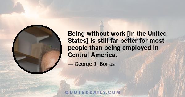 Being without work [in the United States] is still far better for most people than being employed in Central America.