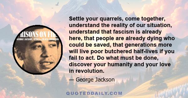 Settle your quarrels, come together, understand the reality of our situation, understand that fascism is already here, that people are already dying who could be saved, that generations more will live poor butchered