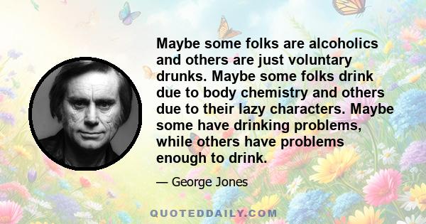 Maybe some folks are alcoholics and others are just voluntary drunks. Maybe some folks drink due to body chemistry and others due to their lazy characters. Maybe some have drinking problems, while others have problems