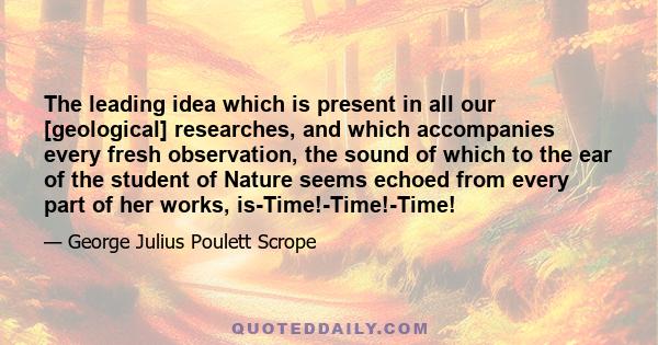 The leading idea which is present in all our [geological] researches, and which accompanies every fresh observation, the sound of which to the ear of the student of Nature seems echoed from every part of her works,