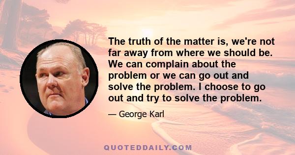 The truth of the matter is, we're not far away from where we should be. We can complain about the problem or we can go out and solve the problem. I choose to go out and try to solve the problem.