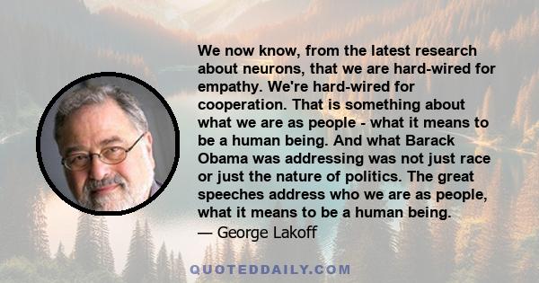 We now know, from the latest research about neurons, that we are hard-wired for empathy. We're hard-wired for cooperation. That is something about what we are as people - what it means to be a human being. And what